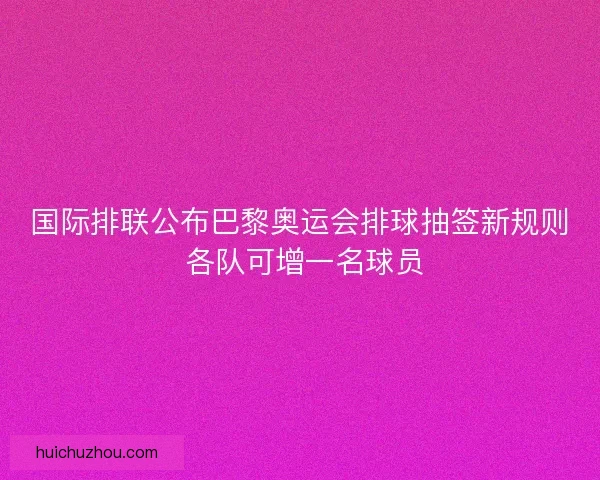国际排联公布巴黎奥运会排球抽签新规则 各队可增一名球员
