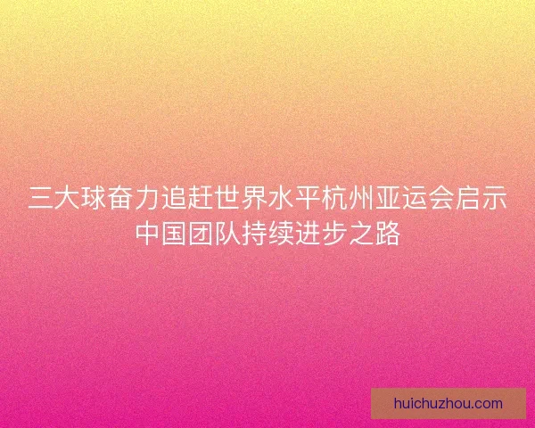 三大球奋力追赶世界水平杭州亚运会启示中国团队持续进步之路