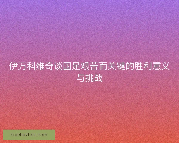伊万科维奇谈国足艰苦而关键的胜利意义与挑战 伊万科维奇谈国足艰苦而关键的胜利意义与挑战