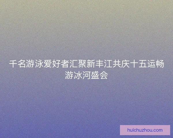 千名游泳爱好者汇聚新丰江共庆十五运畅游冰河盛会