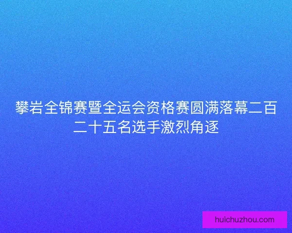 攀岩全锦赛暨全运会资格赛圆满落幕二百二十五名选手激烈角逐 攀岩全锦赛暨全运会资格赛圆满落幕二百二十五名选手激烈角逐