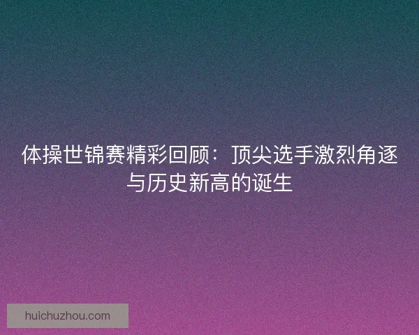 体操世锦赛精彩回顾：顶尖选手激烈角逐与历史新高的诞生
