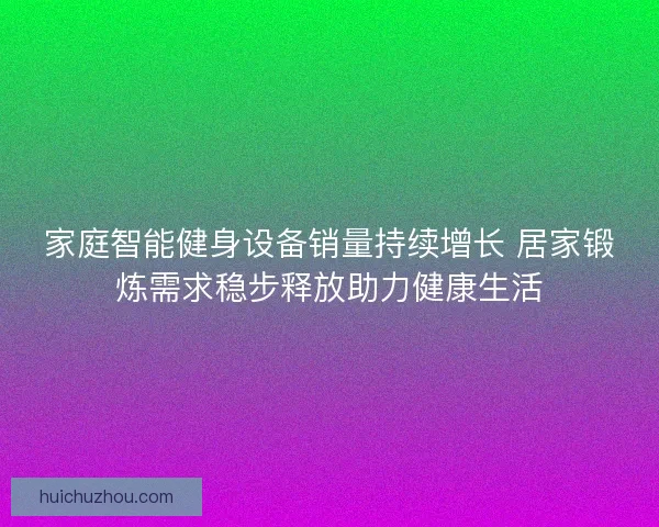 家庭智能健身设备销量持续增长 居家锻炼需求稳步释放助力健康生活 家庭智能健身设备销量持续增长 居家锻炼需求稳步释放助力健康生活